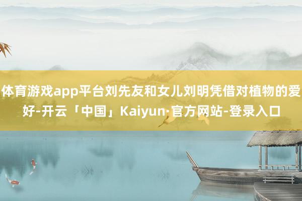 体育游戏app平台刘先友和女儿刘明凭借对植物的爱好-开云「中国」Kaiyun·官方网站-登录入口