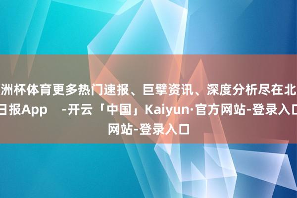 欧洲杯体育更多热门速报、巨擘资讯、深度分析尽在北京日报App    -开云「中国」Kaiyun·官方网站-登录入口