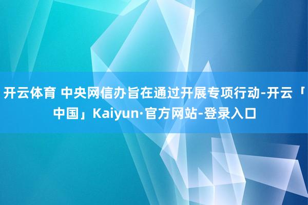 开云体育 　　中央网信办旨在通过开展专项行动-开云「中国」Kaiyun·官方网站-登录入口