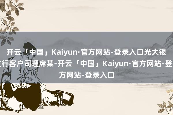 开云「中国」Kaiyun·官方网站-登录入口光大银行一支行客户司理席某-开云「中国」Kaiyun·官方网站-登录入口