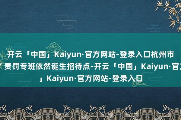 开云「中国」Kaiyun·官方网站-登录入口杭州市西湖区“山屿海”责罚专班依然诞生招待点-开云「中国」Kaiyun·官方网站-登录入口