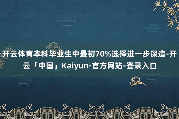 开云体育本科毕业生中最初70%选择进一步深造-开云「中国」Kaiyun·官方网站-登录入口