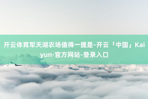 开云体育军天湖农场值得一提是-开云「中国」Kaiyun·官方网站-登录入口