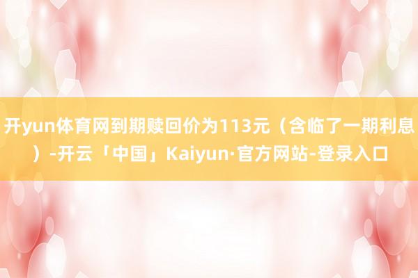 开yun体育网到期赎回价为113元（含临了一期利息）-开云「中国」Kaiyun·官方网站-登录入口