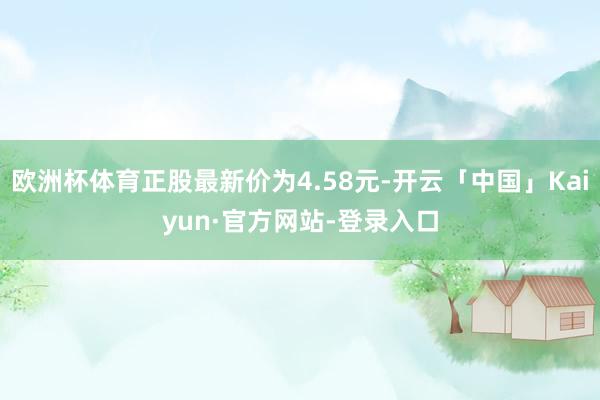 欧洲杯体育正股最新价为4.58元-开云「中国」Kaiyun·官方网站-登录入口