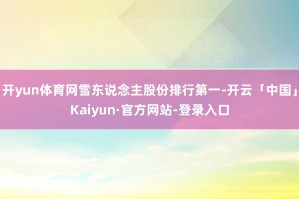 开yun体育网雪东说念主股份排行第一-开云「中国」Kaiyun·官方网站-登录入口