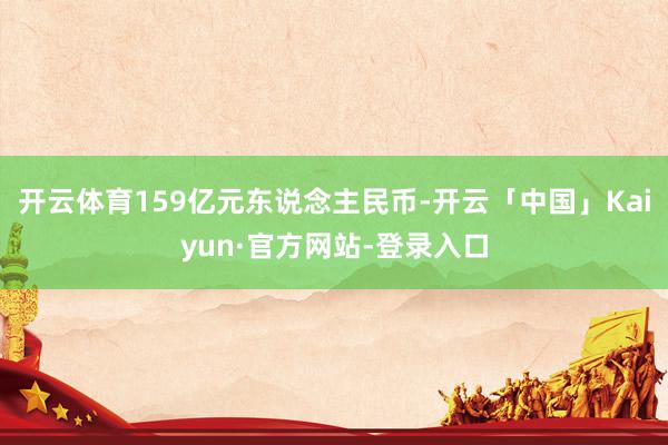 开云体育159亿元东说念主民币-开云「中国」Kaiyun·官方网站-登录入口