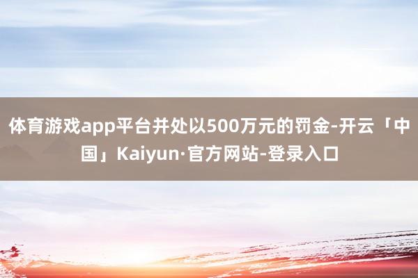 体育游戏app平台并处以500万元的罚金-开云「中国」Kaiyun·官方网站-登录入口