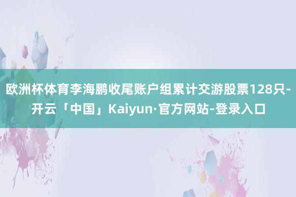 欧洲杯体育李海鹏收尾账户组累计交游股票128只-开云「中国」Kaiyun·官方网站-登录入口