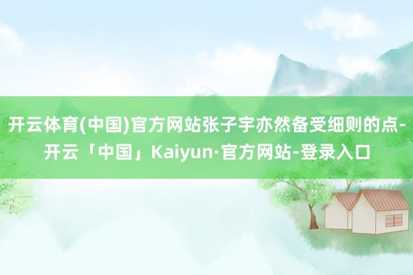 开云体育(中国)官方网站张子宇亦然备受细则的点-开云「中国」Kaiyun·官方网站-登录入口