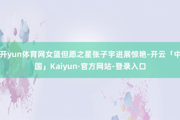 开yun体育网女篮但愿之星张子宇进展惊艳-开云「中国」Kaiyun·官方网站-登录入口