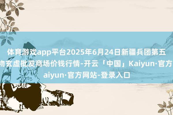 体育游戏app平台2025年6月24日新疆兵团第五师三和农副产物玄虚批发商场价钱行情-开云「中国」Kaiyun·官方网站-登录入口