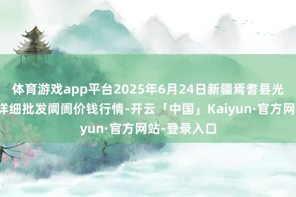 体育游戏app平台2025年6月24日新疆焉耆县光明农副居品详细批发阛阓价钱行情-开云「中国」Kaiyun·官方网站-登录入口