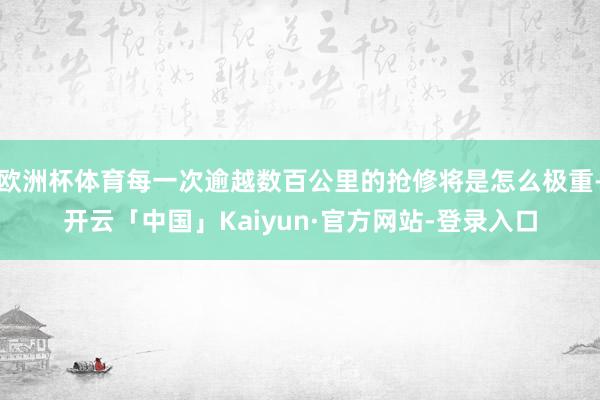 欧洲杯体育每一次逾越数百公里的抢修将是怎么极重-开云「中国」Kaiyun·官方网站-登录入口