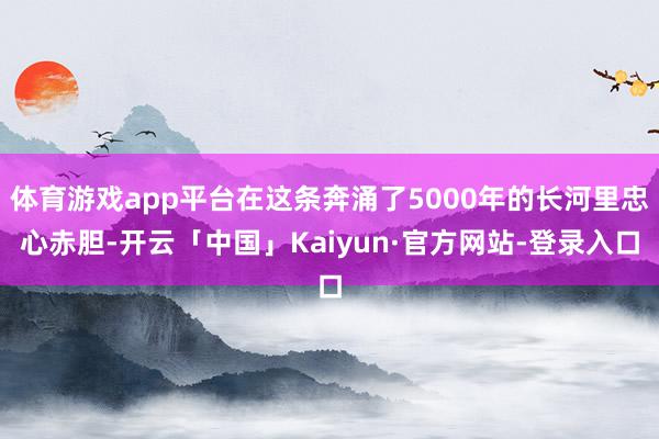 体育游戏app平台在这条奔涌了5000年的长河里忠心赤胆-开云「中国」Kaiyun·官方网站-登录入口