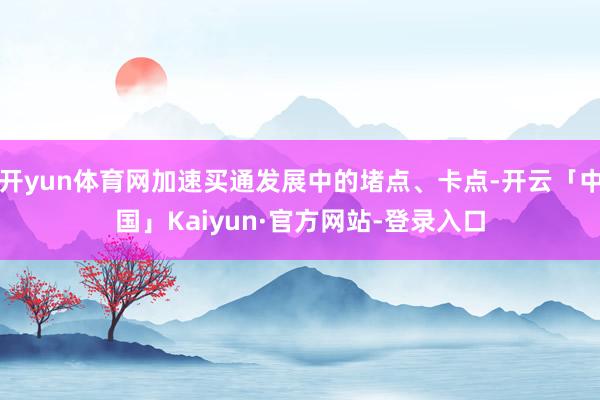 开yun体育网加速买通发展中的堵点、卡点-开云「中国」Kaiyun·官方网站-登录入口