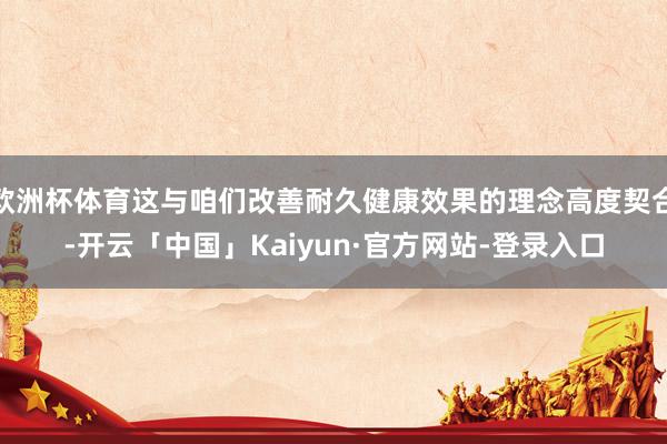 欧洲杯体育这与咱们改善耐久健康效果的理念高度契合-开云「中国」Kaiyun·官方网站-登录入口