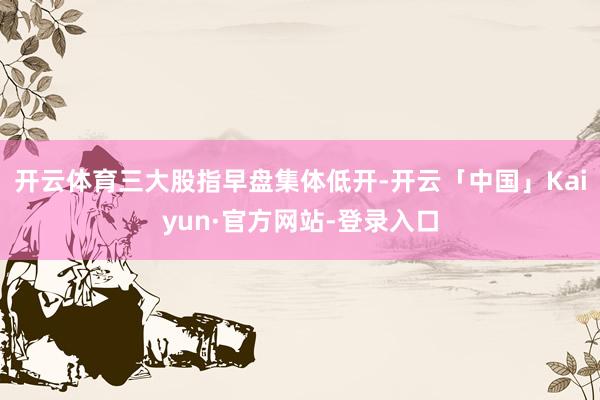 开云体育三大股指早盘集体低开-开云「中国」Kaiyun·官方网站-登录入口