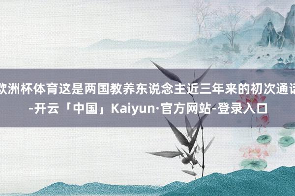 欧洲杯体育这是两国教养东说念主近三年来的初次通话-开云「中国」Kaiyun·官方网站-登录入口