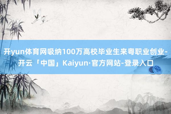 开yun体育网吸纳100万高校毕业生来粤职业创业-开云「中国」Kaiyun·官方网站-登录入口