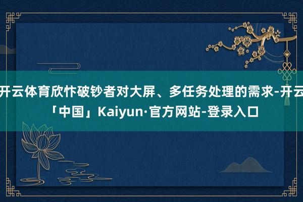 开云体育欣忭破钞者对大屏、多任务处理的需求-开云「中国」Kaiyun·官方网站-登录入口