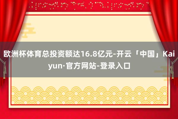 欧洲杯体育总投资额达16.8亿元-开云「中国」Kaiyun·官方网站-登录入口