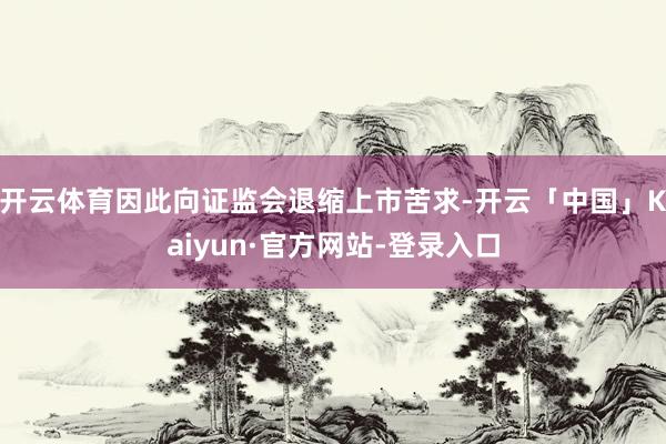 开云体育因此向证监会退缩上市苦求-开云「中国」Kaiyun·官方网站-登录入口