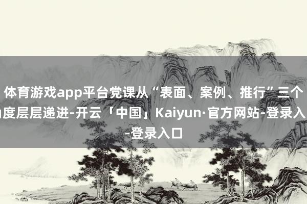 体育游戏app平台党课从“表面、案例、推行”三个角度层层递进-开云「中国」Kaiyun·官方网站-登录入口