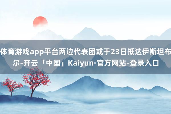 体育游戏app平台两边代表团或于23日抵达伊斯坦布尔-开云「中国」Kaiyun·官方网站-登录入口
