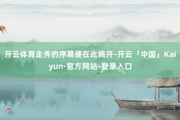 开云体育走秀的序幕便在此揭开-开云「中国」Kaiyun·官方网站-登录入口