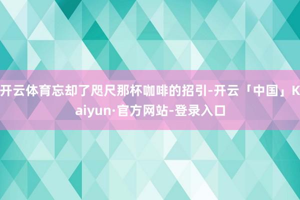 开云体育忘却了咫尺那杯咖啡的招引-开云「中国」Kaiyun·官方网站-登录入口