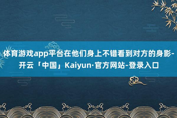 体育游戏app平台在他们身上不错看到对方的身影-开云「中国」Kaiyun·官方网站-登录入口