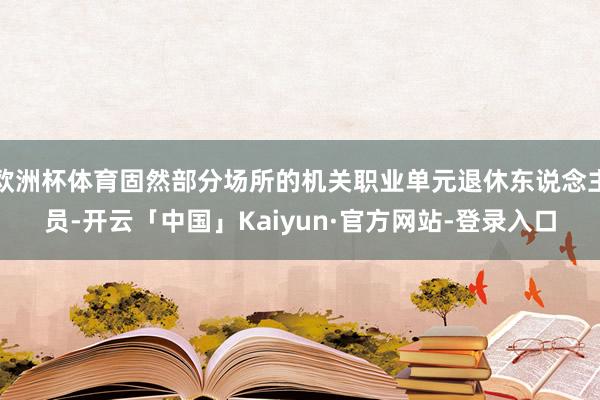 欧洲杯体育固然部分场所的机关职业单元退休东说念主员-开云「中国」Kaiyun·官方网站-登录入口