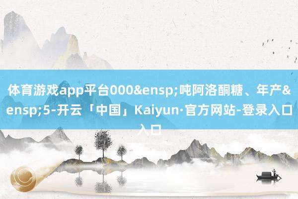 体育游戏app平台000&ensp;吨阿洛酮糖、年产&ensp;5-开云「中国」Kaiyun·官方网站-登录入口