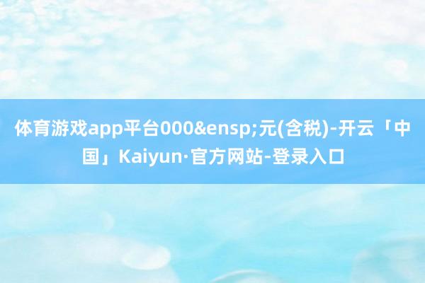 体育游戏app平台000&ensp;元(含税)-开云「中国」Kaiyun·官方网站-登录入口
