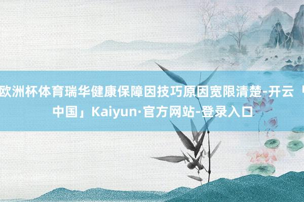 欧洲杯体育瑞华健康保障因技巧原因宽限清楚-开云「中国」Kaiyun·官方网站-登录入口