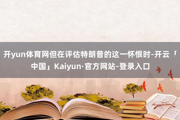 开yun体育网　　但在评估特朗普的这一怀恨时-开云「中国」Kaiyun·官方网站-登录入口
