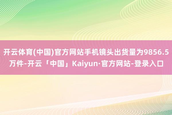 开云体育(中国)官方网站手机镜头出货量为9856.5万件-开云「中国」Kaiyun·官方网站-登录入口