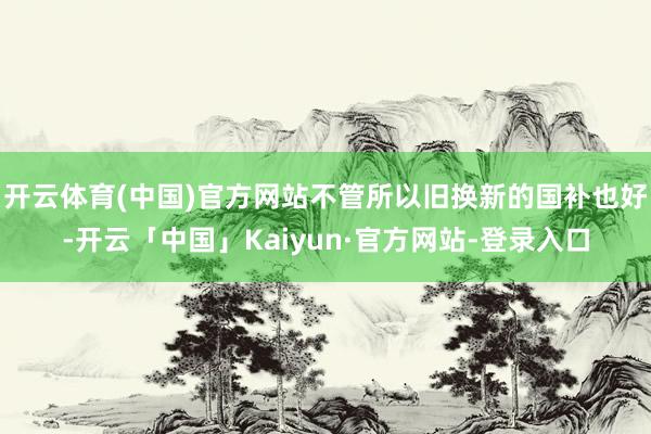 开云体育(中国)官方网站不管所以旧换新的国补也好-开云「中国」Kaiyun·官方网站-登录入口