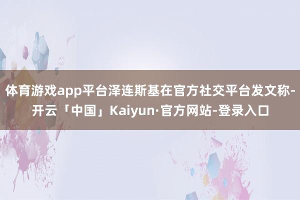 体育游戏app平台泽连斯基在官方社交平台发文称-开云「中国」Kaiyun·官方网站-登录入口