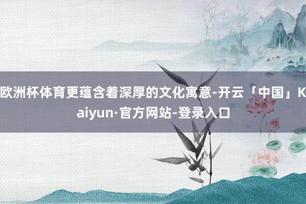 欧洲杯体育更蕴含着深厚的文化寓意-开云「中国」Kaiyun·官方网站-登录入口