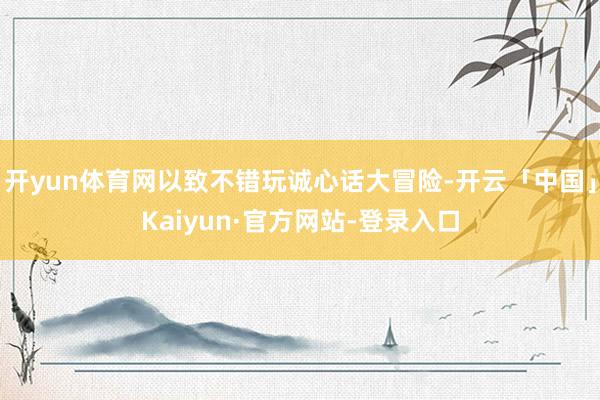 开yun体育网以致不错玩诚心话大冒险-开云「中国」Kaiyun·官方网站-登录入口