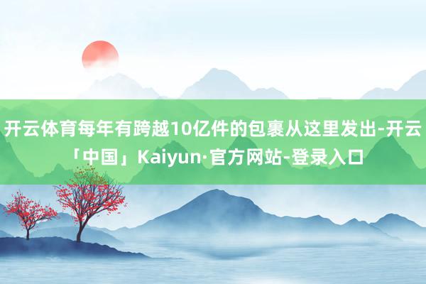 开云体育每年有跨越10亿件的包裹从这里发出-开云「中国」Kaiyun·官方网站-登录入口