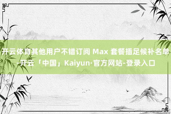 开云体育其他用户不错订阅 Max 套餐插足候补名单-开云「中国」Kaiyun·官方网站-登录入口