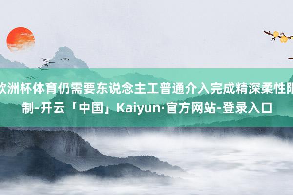 欧洲杯体育仍需要东说念主工普通介入完成精深柔性限制-开云「中国」Kaiyun·官方网站-登录入口
