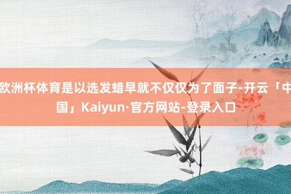 欧洲杯体育是以选发蜡早就不仅仅为了面子-开云「中国」Kaiyun·官方网站-登录入口