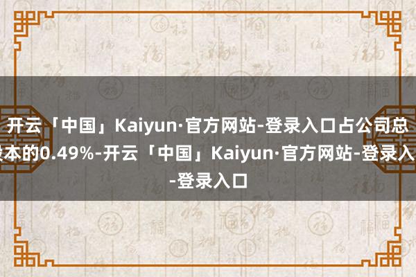 开云「中国」Kaiyun·官方网站-登录入口占公司总股本的0.49%-开云「中国」Kaiyun·官方网站-登录入口