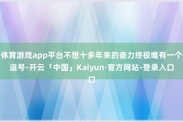 体育游戏app平台不想十多年来的奋力终极唯有一个逗号-开云「中国」Kaiyun·官方网站-登录入口