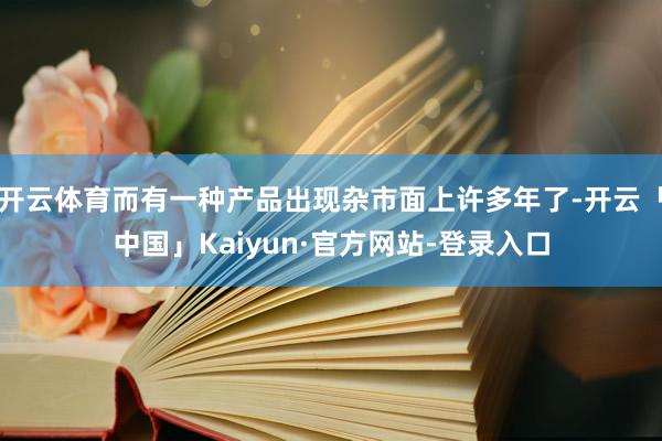 开云体育而有一种产品出现杂市面上许多年了-开云「中国」Kaiyun·官方网站-登录入口