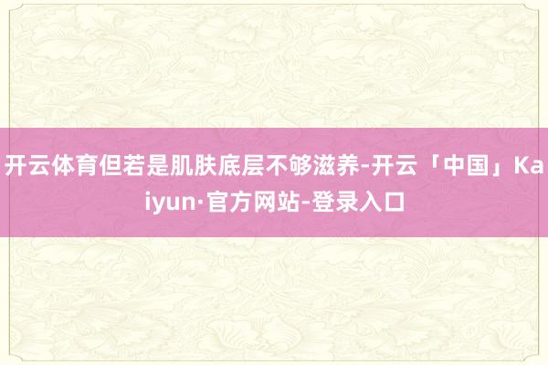开云体育但若是肌肤底层不够滋养-开云「中国」Kaiyun·官方网站-登录入口